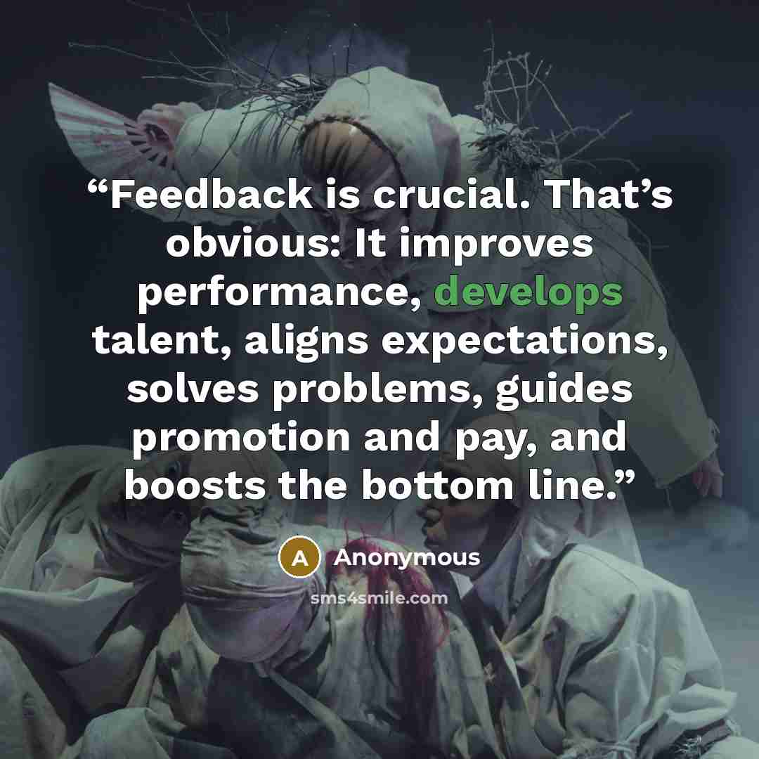 “Feedback is crucial. That’s obvious: It improves performance, develops talent, aligns expectations, solves problems, guides promotion and pay, and boosts the bottom line.” quote by Anonymous