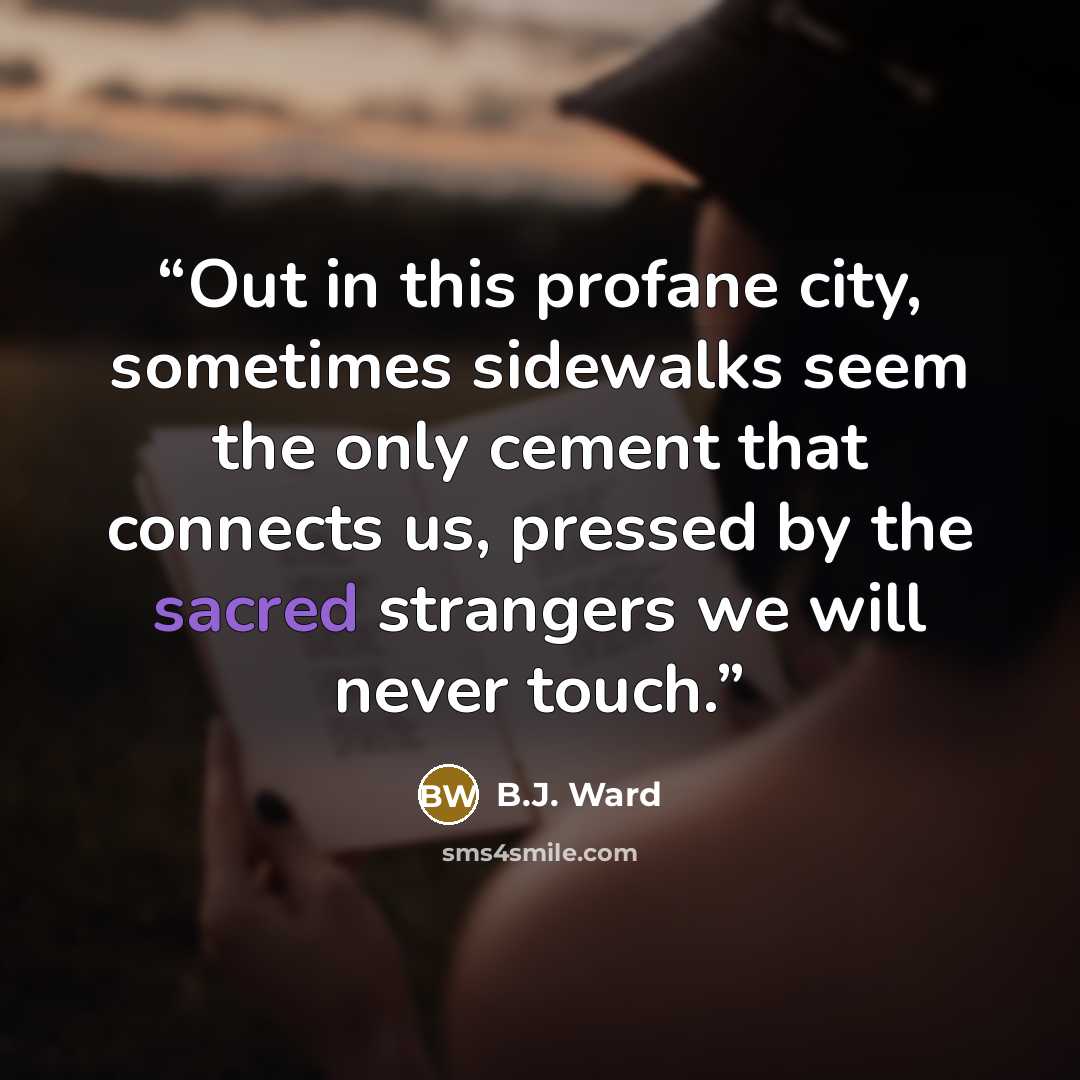 “Out in this profane city, sometimes sidewalks seem the only cement that connects us, pressed by the sacred strangers we will never touch.” quote by B.J. Ward