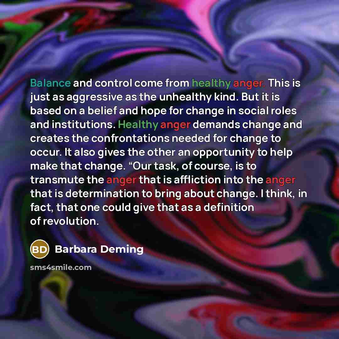 “Balance and control come from healthy anger. This is just as aggressive as the unhealthy kind. But it is based on a belief and hope for change in social roles and institutions. Healthy anger demands change and creates the confrontations needed for change to occur. It also gives the other an…” quote by Barbara Deming