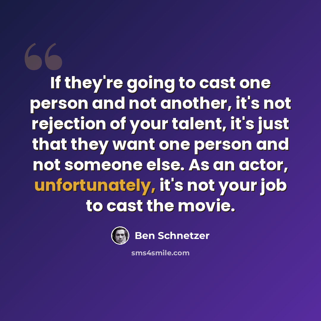 “If they're going to cast one person and not another, it's not rejection of your talent, it's just that they want one person and not someone else. As an actor, unfortunately, it's not your job to cast the movie.” quote by Ben Schnetzer