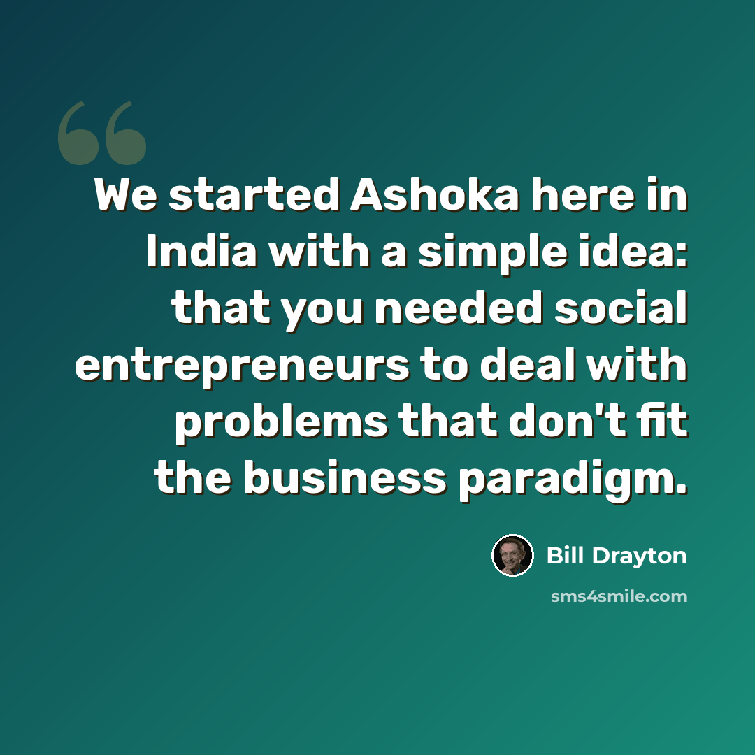 “We started Ashoka here in India with a simple idea: that you needed social entrepreneurs to deal with problems that don't fit the business paradigm.” quote by Bill Drayton