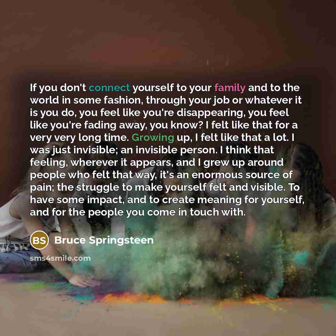 “If you don't connect yourself to your family and to the world in some fashion, through your job or whatever it is you do, you feel like you're disappearing, you feel like you're fading away, you know? I felt like that for a very very long time. Growing up, I felt like that a lot. I was just…” quote by Bruce Springsteen