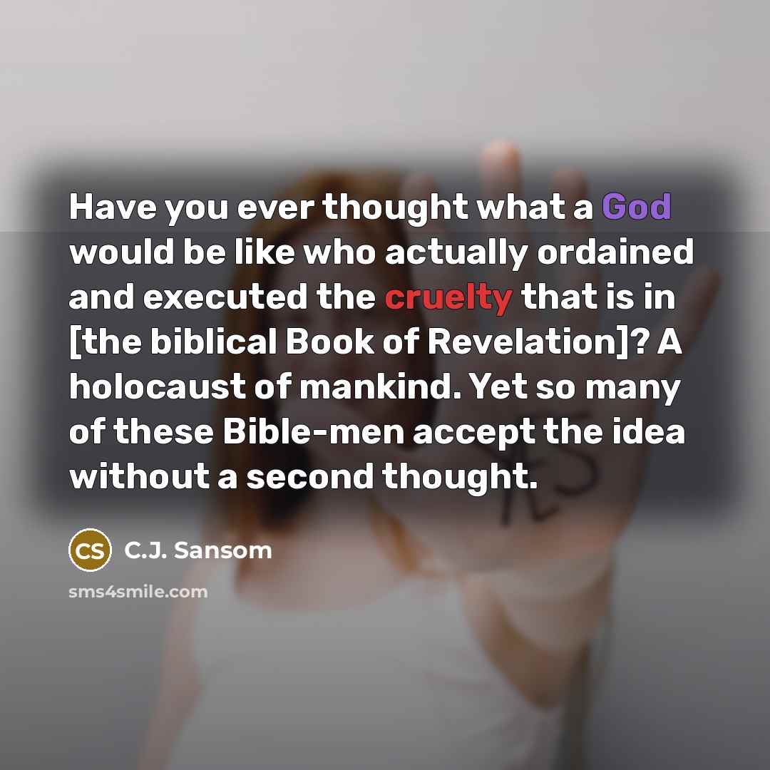 “Have you ever thought what a God would be like who actually ordained and executed the cruelty that is in [the biblical Book of Revelation]? A holocaust of mankind. Yet so many of these Bible-men accept the idea without a second thought.” quote by C.J. Sansom