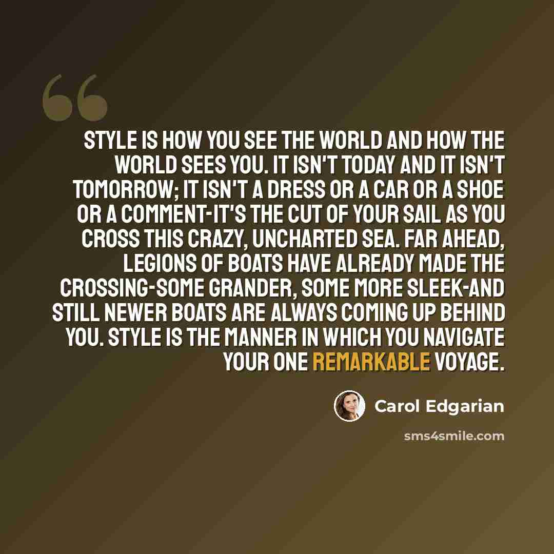 “Style is how you see the world and how the world sees you. It isn't today and it isn't tomorrow; it isn't a dress or a car or a shoe or a comment-it's the cut of your sail as you cross this crazy, uncharted sea. Far ahead, legions of boats have already made the crossing-some grander, some more…” quote by Carol Edgarian