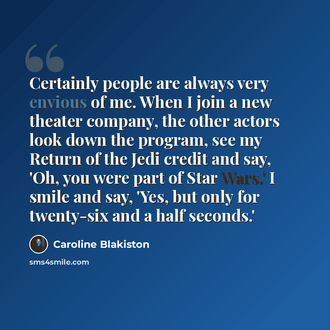 “Certainly people are always very envious of me. When I join a new theater company, the other actors look down the program, see my Return of the Jedi credit and say, 'Oh, you were part of Star Wars.' I smile and say, 'Yes, but only for twenty-six and a half seconds.'” quote by Caroline Blakiston
