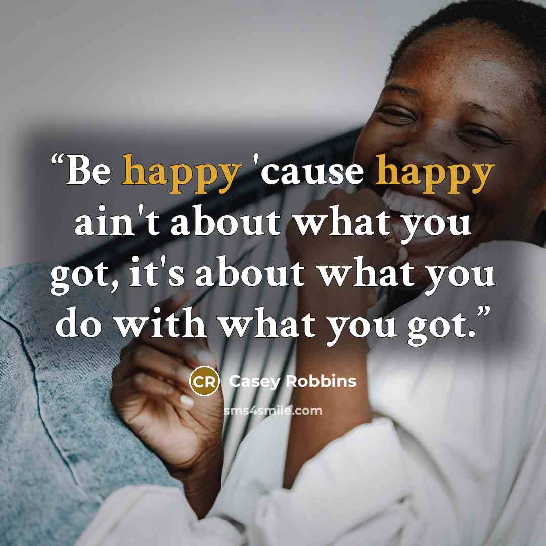 “Be happy 'cause happy ain't about what you got, it's about what you do with what you got.” quote by Casey Robbins