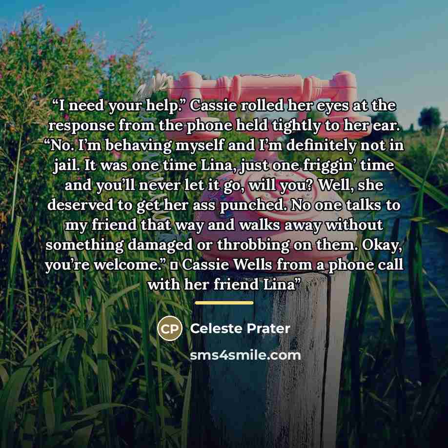 “I need your help.” Cassie rolled her eyes at the response from the phone held tightly to her ear. “No. I’m behaving myself and I’m definitely not in jail. It was one time Lina, just one friggin’ time and you’ll never let it go, will you? Well, she deserved to get her ass punched. No one talks to…” quote by Celeste Prater