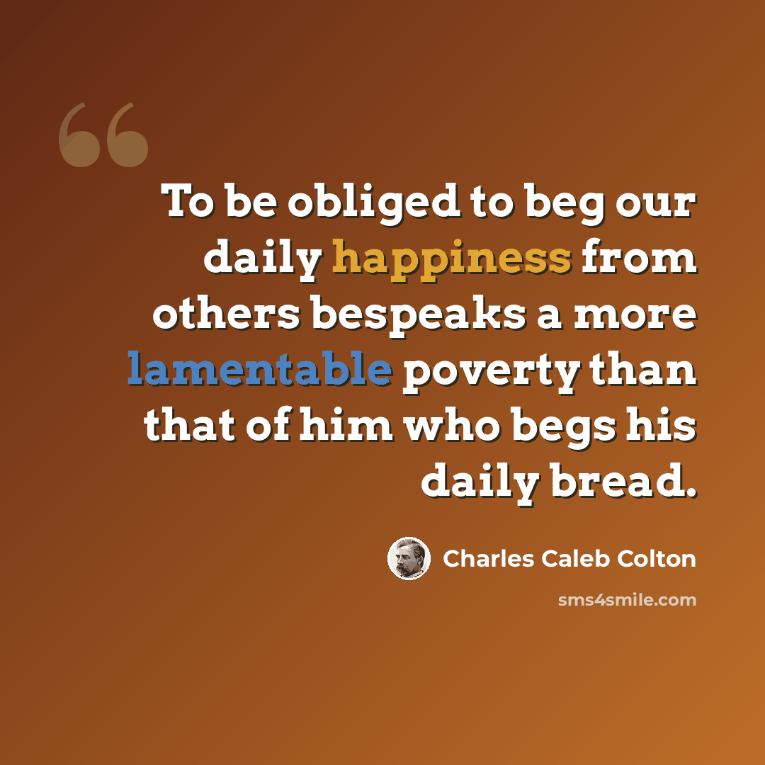 “To be obliged to beg our daily happiness from others bespeaks a more lamentable poverty than that of him who begs his daily bread.” quote by Charles Caleb Colton