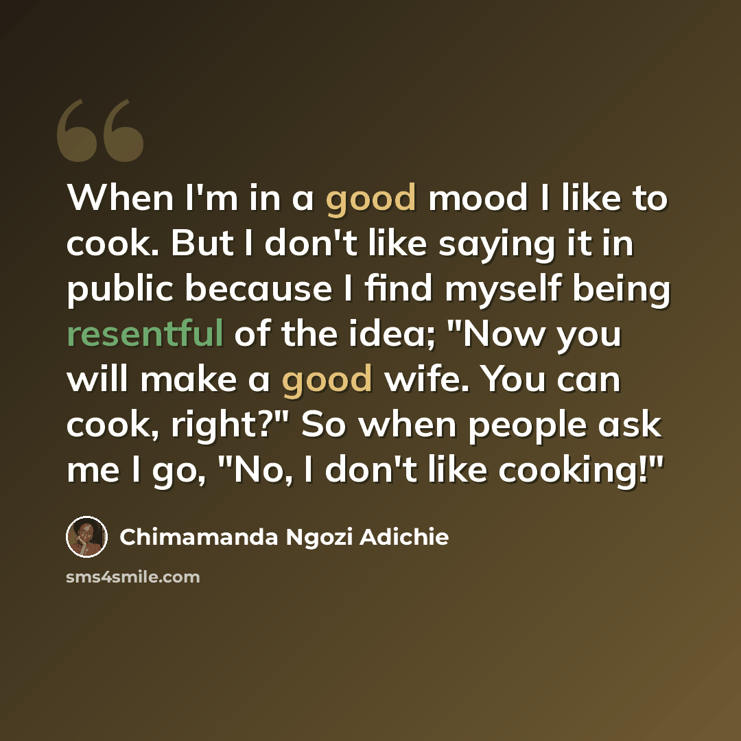 “When I'm in a good mood I like to cook. But I don't like saying it in public because I find myself being resentful of the idea; "Now you will make a good wife. You can cook, right?" So when people ask me I go, "No, I don't like cooking!"” quote by Chimamanda Ngozi Adichie