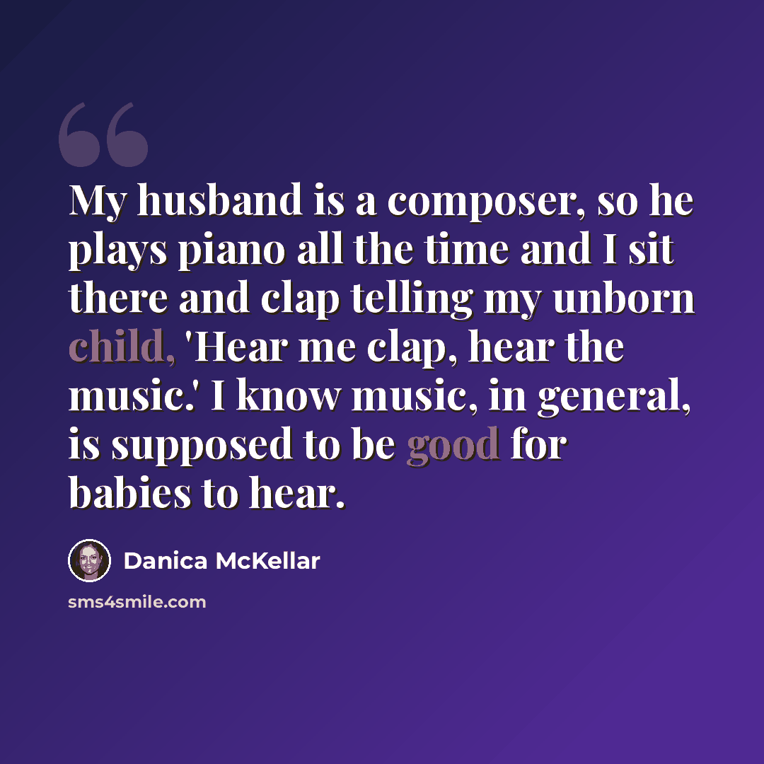 “My husband is a composer, so he plays piano all the time and I sit there and clap telling my unborn child, 'Hear me clap, hear the music.' I know music, in general, is supposed to be good for babies to hear.” quote by Danica McKellar