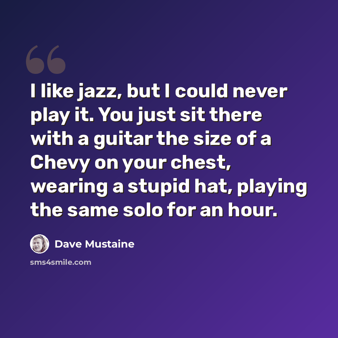 “I like jazz, but I could never play it. You just sit there with a guitar the size of a Chevy on your chest, wearing a stupid hat, playing the same solo for an hour.” quote by Dave Mustaine