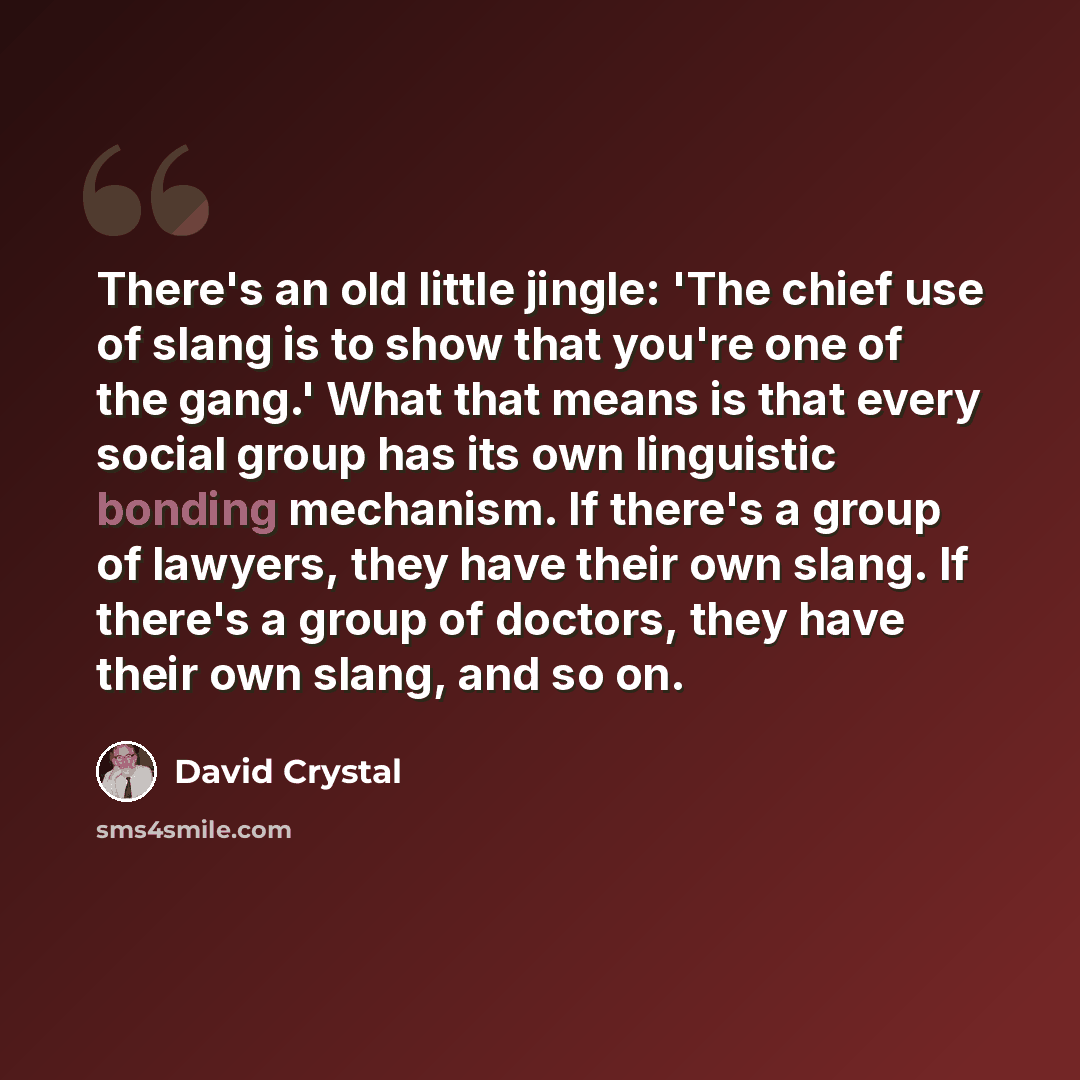 “There's an old little jingle: 'The chief use of slang is to show that you're one of the gang.' What that means is that every social group has its own linguistic bonding mechanism. If there's a group of lawyers, they have their own slang. If there's a group of doctors, they have their own slang…” quote by David Crystal