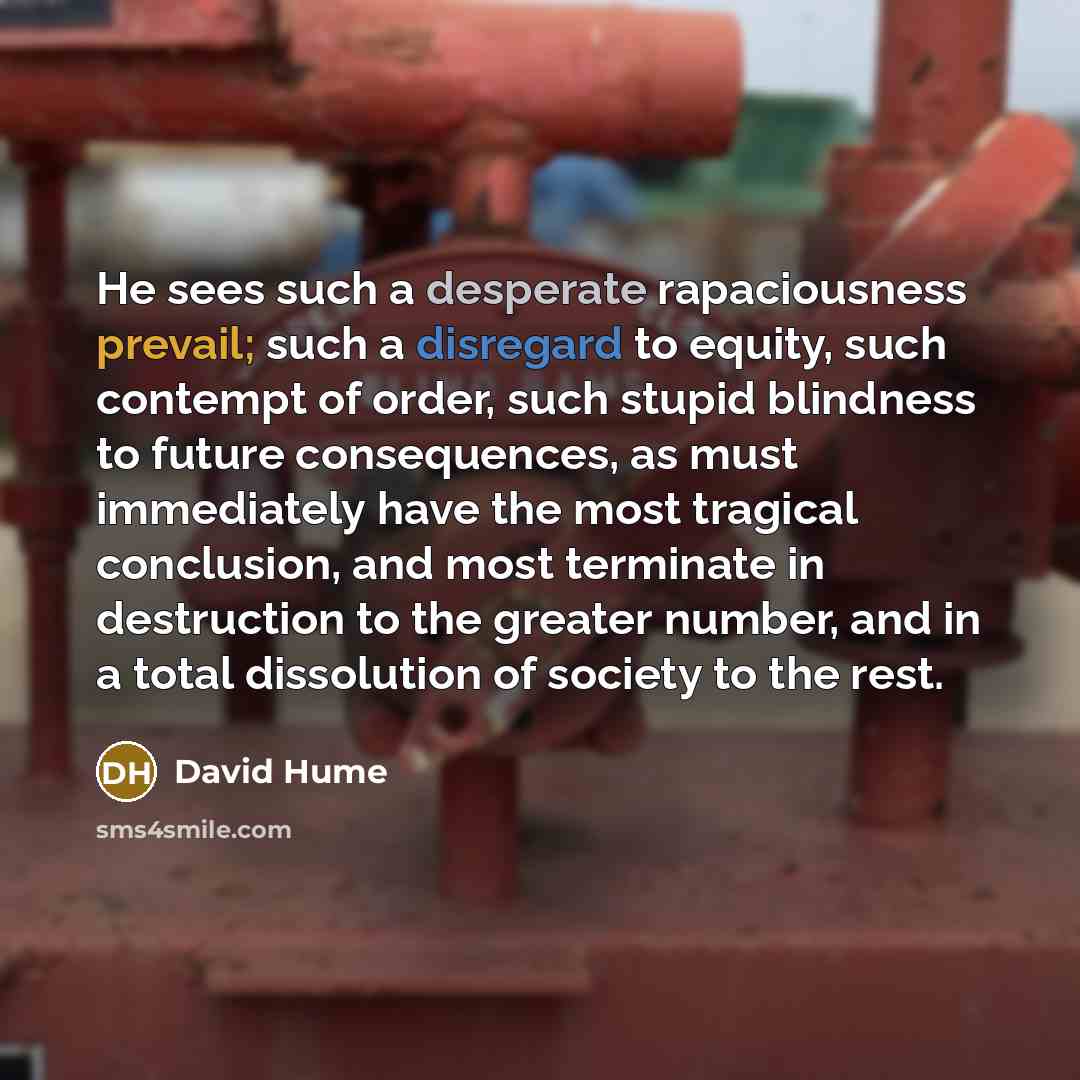 “He sees such a desperate rapaciousness prevail; such a disregard to equity, such contempt of order, such stupid blindness to future consequences, as must immediately have the most tragical conclusion, and most terminate in destruction to the greater number, and in a total dissolution of society to…” quote by David Hume