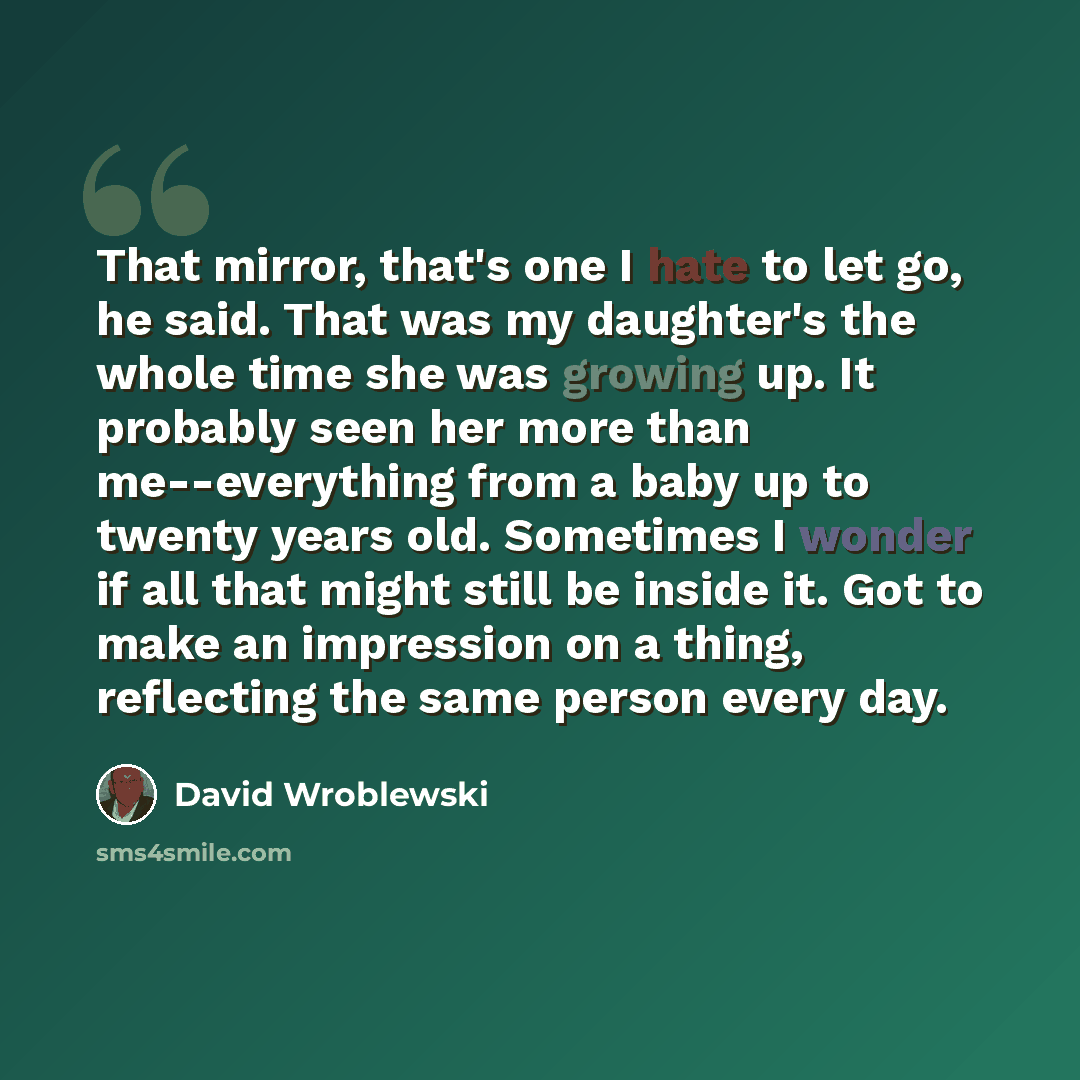 “That mirror, that's one I hate to let go, he said. That was my daughter's the whole time she was growing up. It probably seen her more than me--everything from a baby up to twenty years old. Sometimes I wonder if all that might still be inside it. Got to make an impression on a thing, reflecting…” quote by David Wroblewski