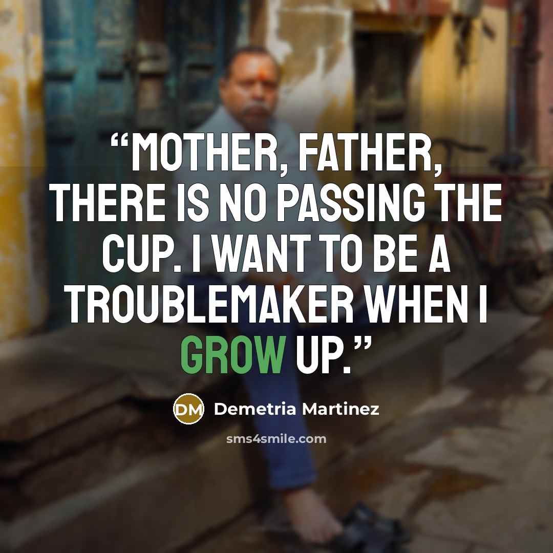 “Mother, father, there is no passing the cup. I want to be a troublemaker when I grow up.” quote by Demetria Martinez
