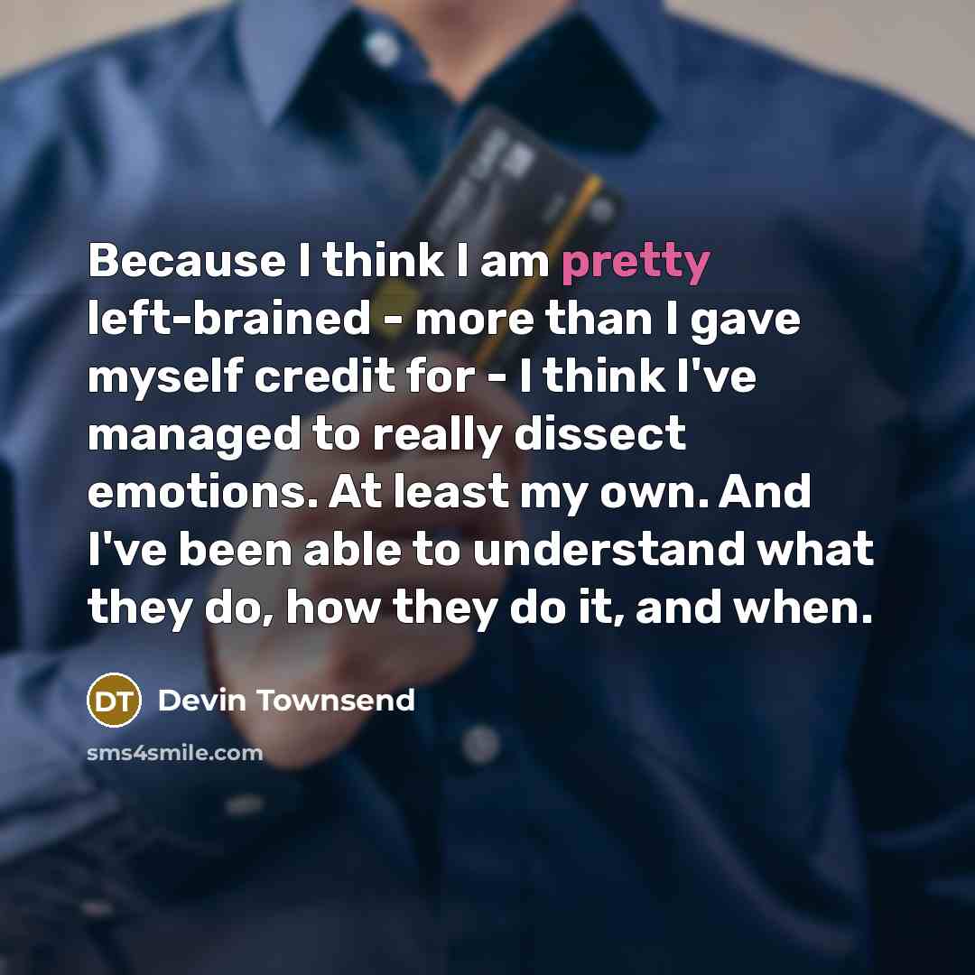 “Because I think I am pretty left-brained - more than I gave myself credit for - I think I've managed to really dissect emotions. At least my own. And I've been able to understand what they do, how they do it, and when.” quote by Devin Townsend