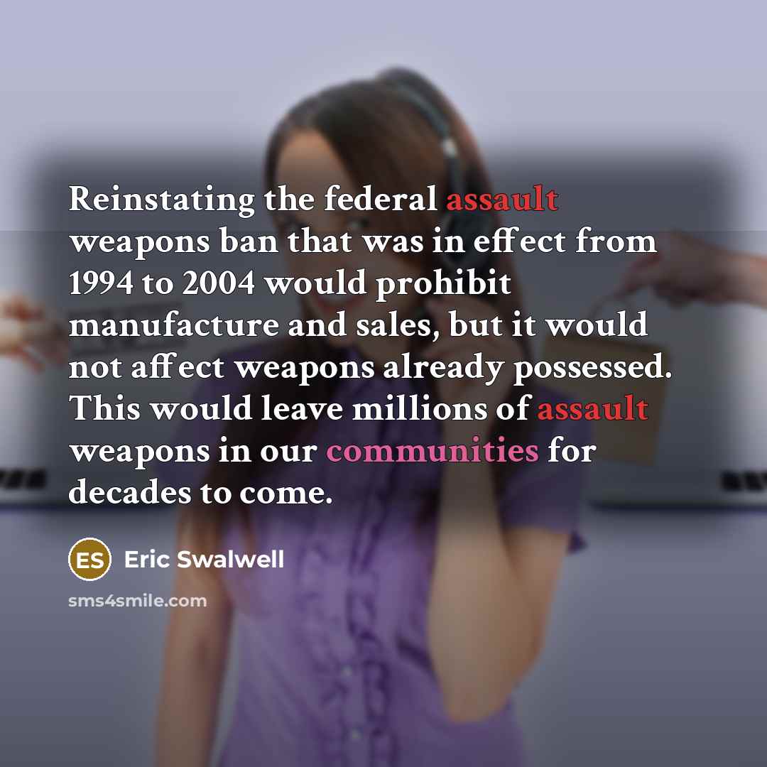 “Reinstating the federal assault weapons ban that was in effect from 1994 to 2004 would prohibit manufacture and sales, but it would not affect weapons already possessed. This would leave millions of assault weapons in our communities for decades to come.” quote by Eric Swalwell