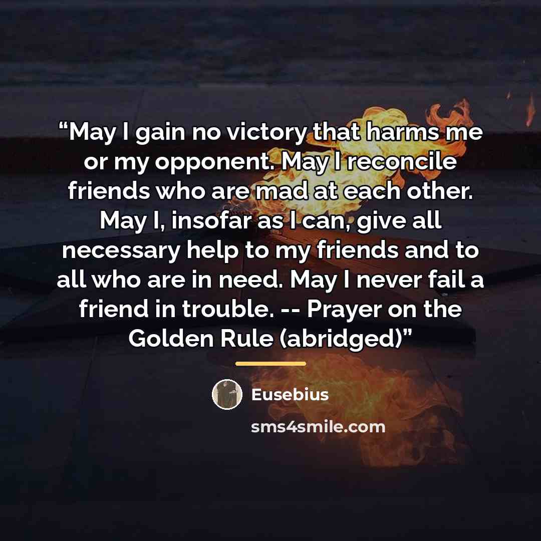 “May I gain no victory that harms me or my opponent. May I reconcile friends who are mad at each other. May I, insofar as I can, give all necessary help to my friends and to all who are in need. May I never fail a friend in trouble. -- Prayer on the Golden Rule (abridged)” quote by Eusebius