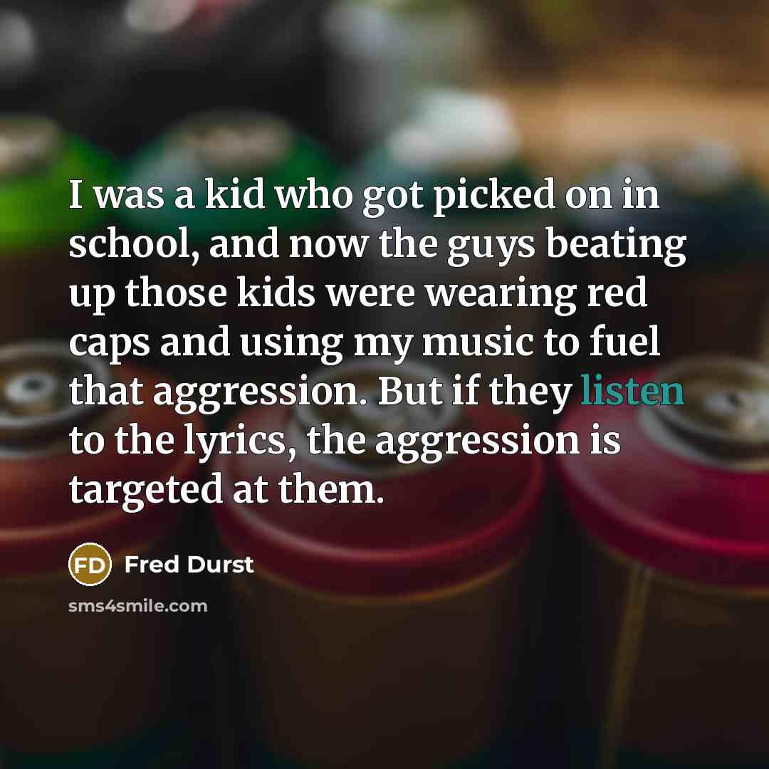“I was a kid who got picked on in school, and now the guys beating up those kids were wearing red caps and using my music to fuel that aggression. But if they listen to the lyrics, the aggression is targeted at them.” quote by Fred Durst