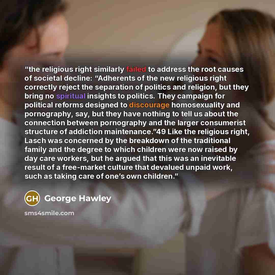 “the religious right similarly failed to address the root causes of societal decline: “Adherents of the new religious right correctly reject the separation of politics and religion, but they bring no spiritual insights to politics. They campaign for political reforms designed to discourage…” quote by George Hawley