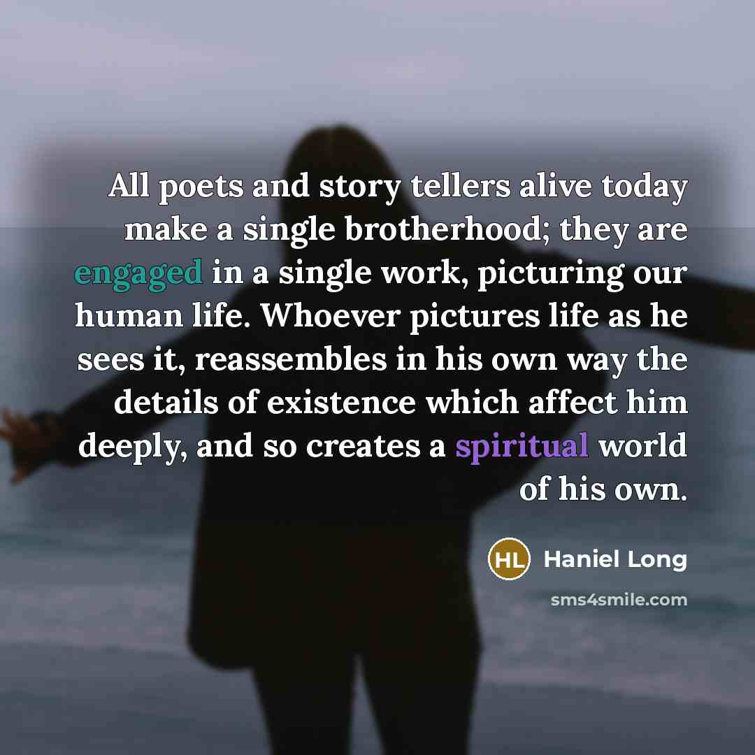 “All poets and story tellers alive today make a single brotherhood; they are engaged in a single work, picturing our human life. Whoever pictures life as he sees it, reassembles in his own way the details of existence which affect him deeply, and so creates a spiritual world of his own.” quote by Haniel Long