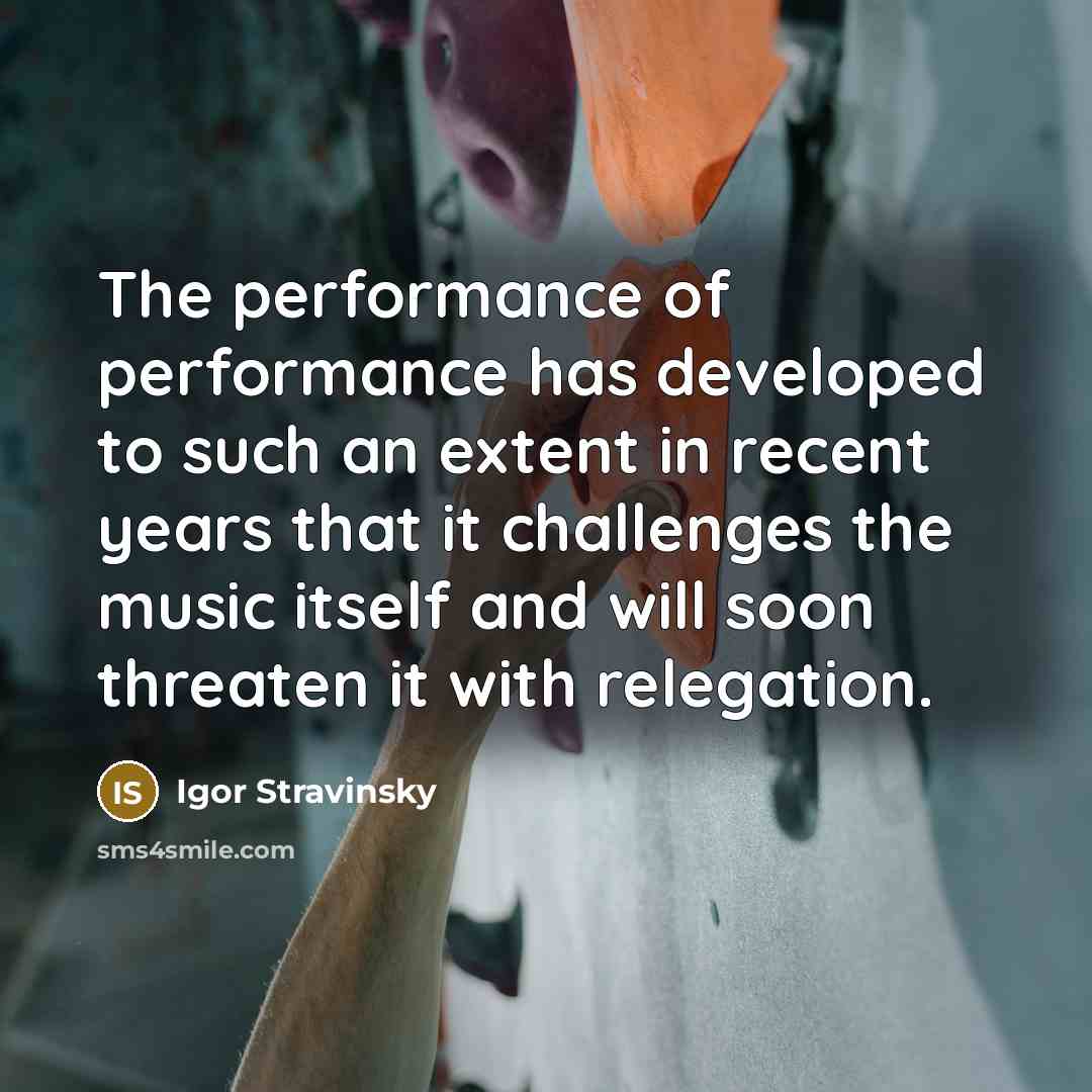 “The performance of performance has developed to such an extent in recent years that it challenges the music itself and will soon threaten it with relegation.” quote by Igor Stravinsky