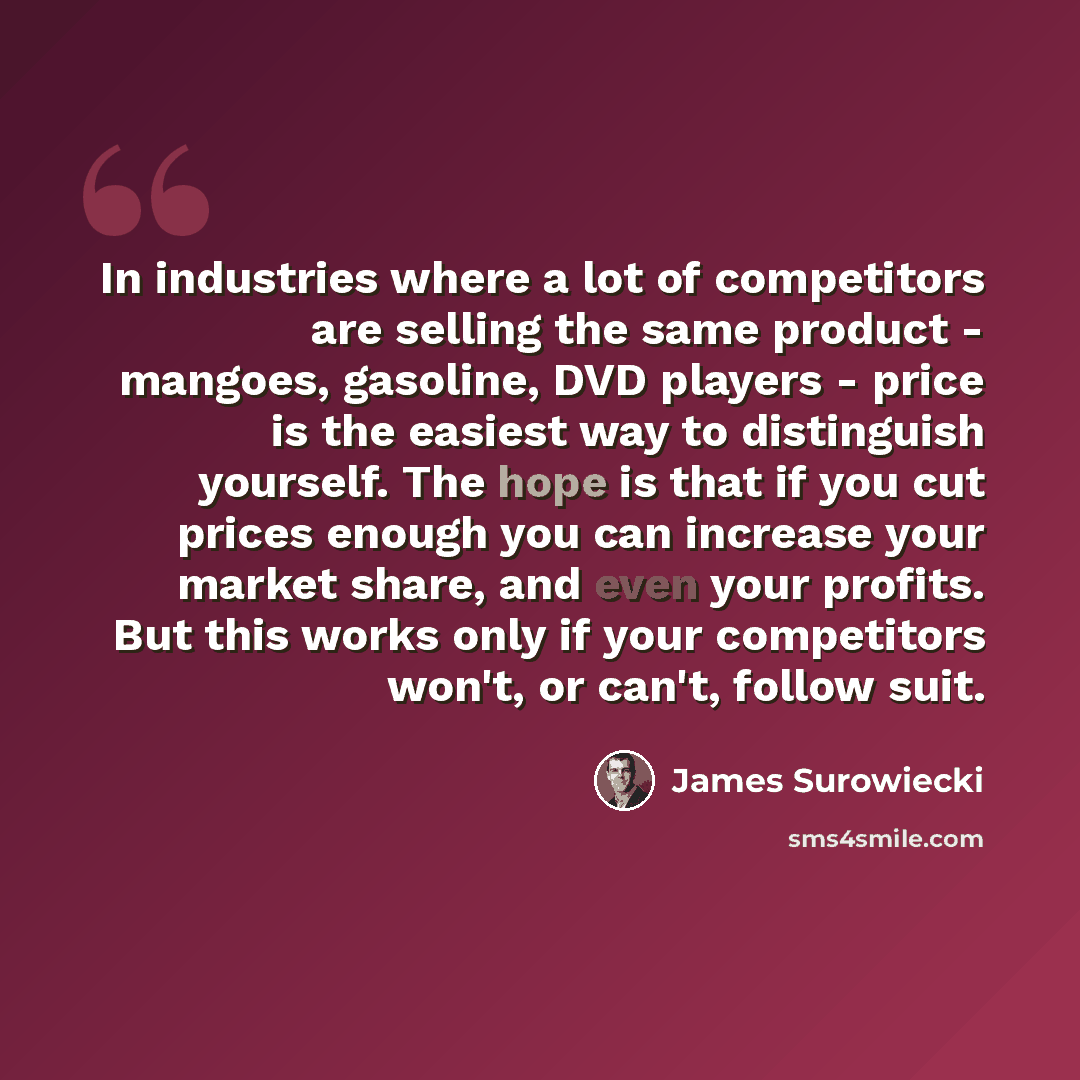 “In industries where a lot of competitors are selling the same product - mangoes, gasoline, DVD players - price is the easiest way to distinguish yourself. The hope is that if you cut prices enough you can increase your market share, and even your profits. But this works only if your competitors…” quote by James Surowiecki