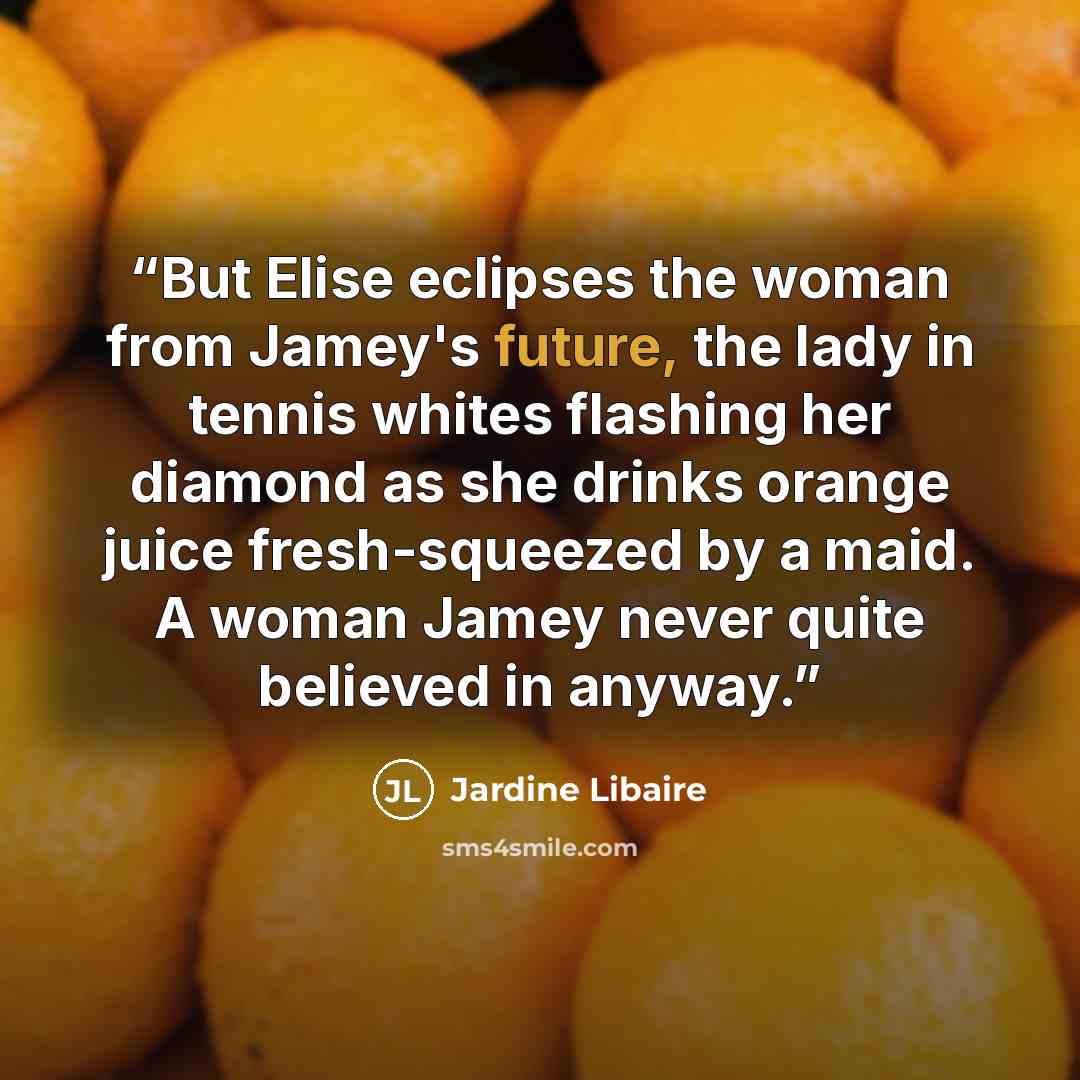 “But Elise eclipses the woman from Jamey's future, the lady in tennis whites flashing her diamond as she drinks orange juice fresh-squeezed by a maid. A woman Jamey never quite believed in anyway.” quote by Jardine Libaire