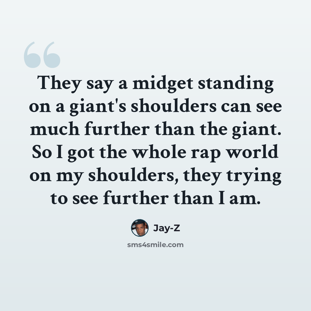 “They say a midget standing on a giant's shoulders can see much further than the giant. So I got the whole rap world on my shoulders, they trying to see further than I am.” quote by Jay-Z