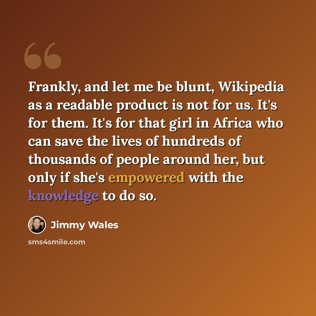 “Frankly, and let me be blunt, Wikipedia as a readable product is not for us. It's for them. It's for that girl in Africa who can save the lives of hundreds of thousands of people around her, but only if she's empowered with the knowledge to do so.” quote by Jimmy Wales