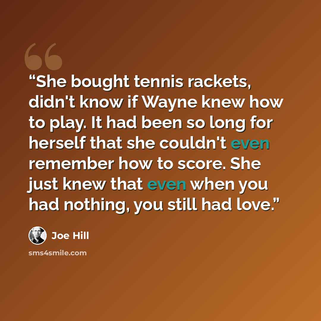 “She bought tennis rackets, didn't know if Wayne knew how to play. It had been so long for herself that she couldn't even remember how to score. She just knew that even when you had nothing, you still had love.” quote by Joe Hill