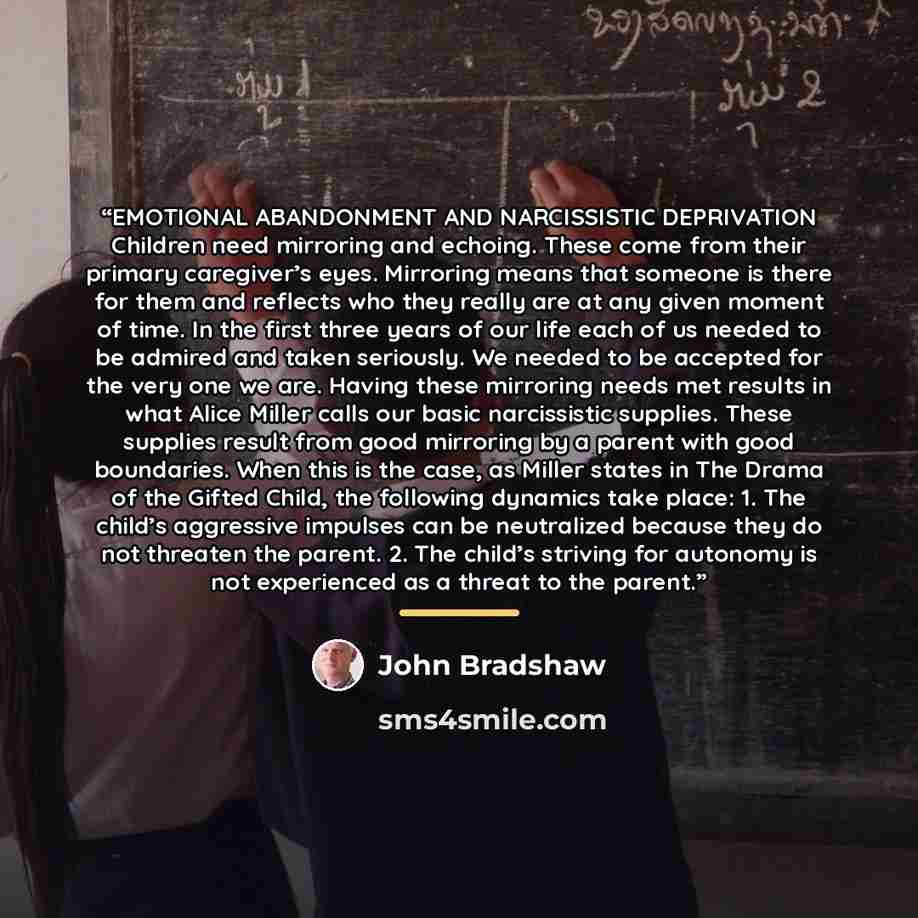 “EMOTIONAL ABANDONMENT AND NARCISSISTIC DEPRIVATION Children need mirroring and echoing. These come from their primary caregiver’s eyes. Mirroring means that someone is there for them and reflects who they really are at any given moment of time. In the first three years of our life each of us…” quote by John Bradshaw