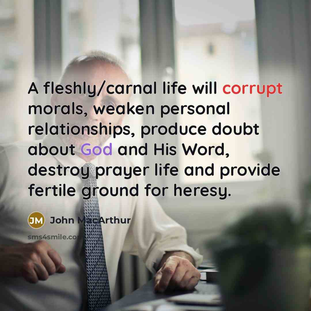 “A fleshly/carnal life will corrupt morals, weaken personal relationships, produce doubt about God and His Word, destroy prayer life and provide fertile ground for heresy.” quote by John Macarthur