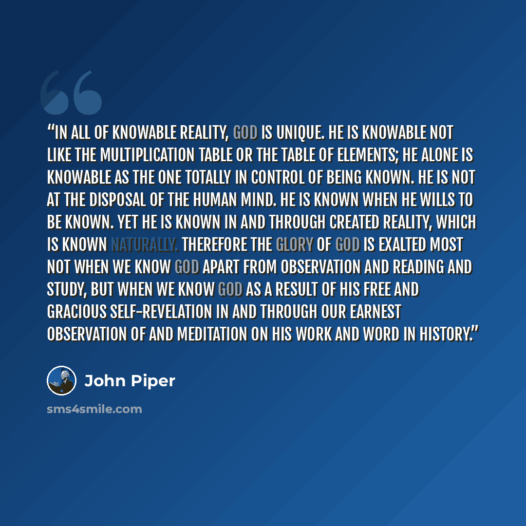 “In all of knowable reality, God is unique. He is knowable not like the multiplication table or the table of elements; he alone is knowable as the one totally in control of being known. He is not at the disposal of the human mind. He is known when he wills to be known. Yet he is known in and…” quote by John Piper
