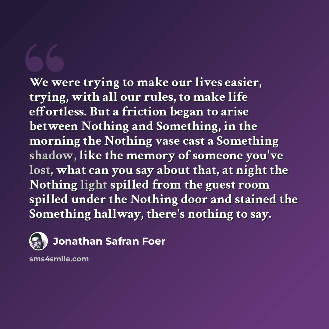 “We were trying to make our lives easier, trying, with all our rules, to make life effortless. But a friction began to arise between Nothing and Something, in the morning the Nothing vase cast a Something shadow, like the memory of someone you've lost, what can you say about that, at night the…” quote by Jonathan Safran Foer