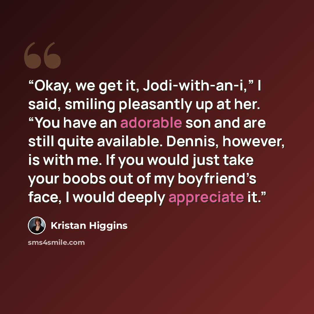 “Okay, we get it, Jodi-with-an-i,” I said, smiling pleasantly up at her. “You have an adorable son and are still quite available. Dennis, however, is with me. If you would just take your boobs out of my boyfriend’s face, I would deeply appreciate it.” quote by Kristan Higgins