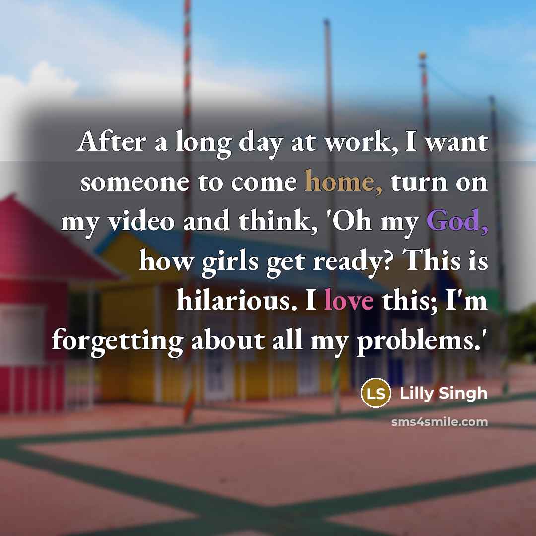 “After a long day at work, I want someone to come home, turn on my video and think, 'Oh my God, how girls get ready? This is hilarious. I love this; I'm forgetting about all my problems.'” quote by Lilly Singh
