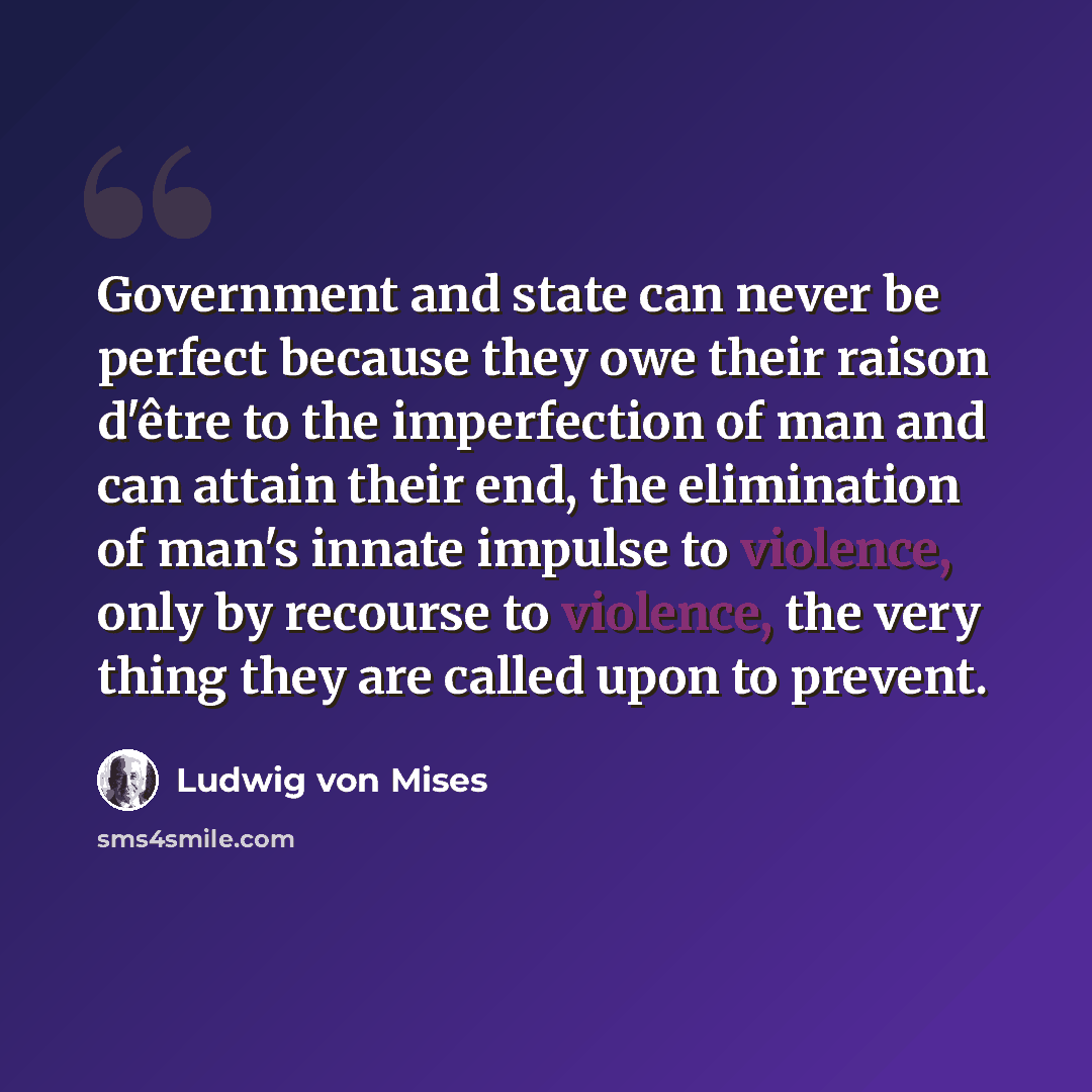 “Government and state can never be perfect because they owe their raison d'être to the imperfection of man and can attain their end, the elimination of man's innate impulse to violence, only by recourse to violence, the very thing they are called upon to prevent.” quote by Ludwig von Mises
