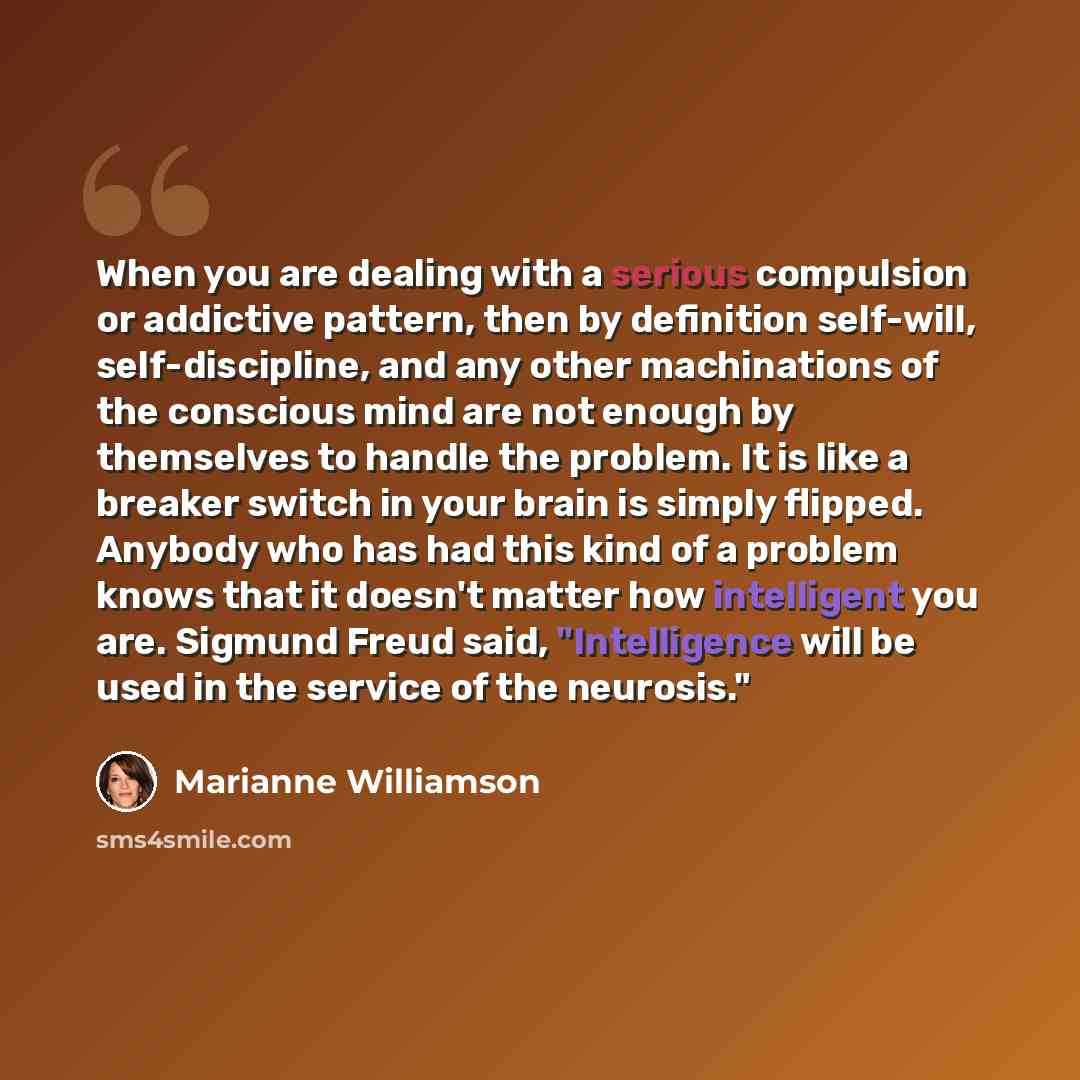 “When you are dealing with a serious compulsion or addictive pattern, then by definition self-will, self-discipline, and any other machinations of the conscious mind are not enough by themselves to handle the problem. It is like a breaker switch in your brain is simply flipped. Anybody who has had…” quote by Marianne Williamson