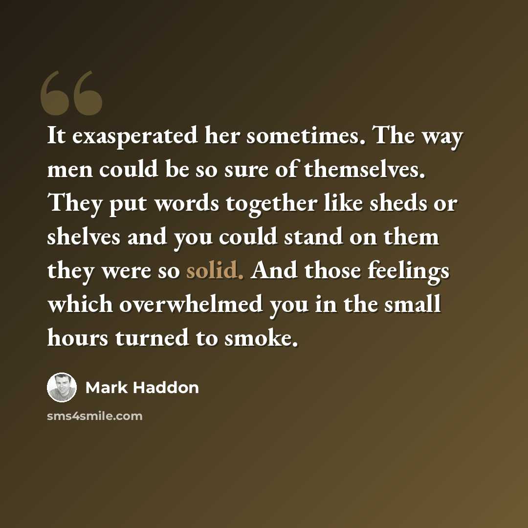 “It exasperated her sometimes. The way men could be so sure of themselves. They put words together like sheds or shelves and you could stand on them they were so solid. And those feelings which overwhelmed you in the small hours turned to smoke.” quote by Mark Haddon