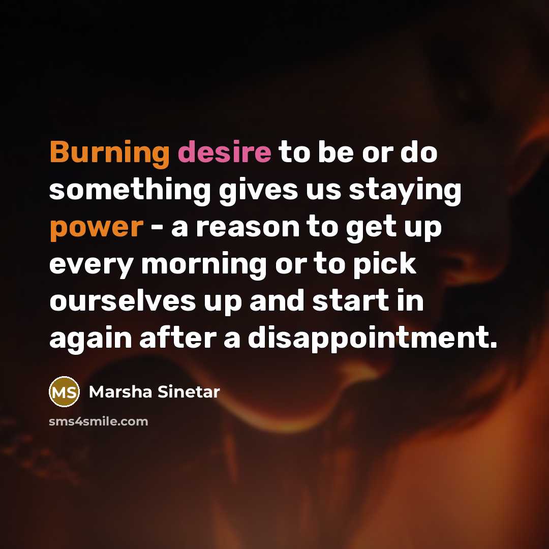 “Burning desire to be or do something gives us staying power - a reason to get up every morning or to pick ourselves up and start in again after a disappointment.” quote by Marsha Sinetar