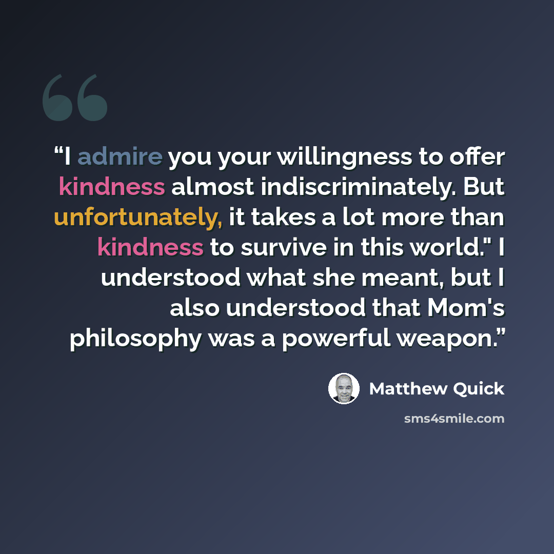 “I admire you your willingness to offer kindness almost indiscriminately. But unfortunately, it takes a lot more than kindness to survive in this world." I understood what she meant, but I also understood that Mom's philosophy was a powerful weapon.” quote by Matthew Quick