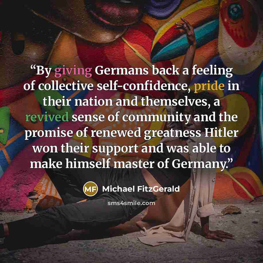“By giving Germans back a feeling of collective self-confidence, pride in their nation and themselves, a revived sense of community and the promise of renewed greatness Hitler won their support and was able to make himself master of Germany.” quote by Michael FitzGerald