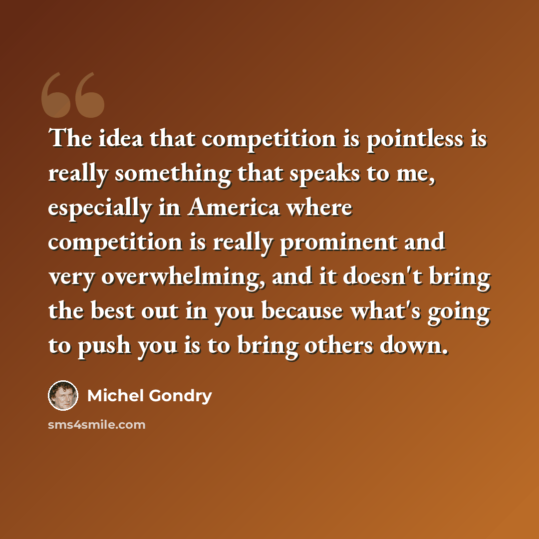 “The idea that competition is pointless is really something that speaks to me, especially in America where competition is really prominent and very overwhelming, and it doesn't bring the best out in you because what's going to push you is to bring others down.” quote by Michel Gondry