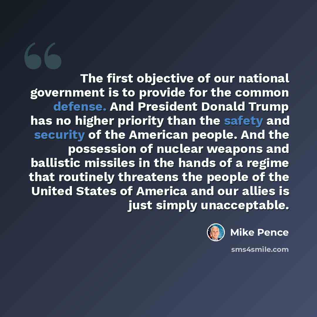 “The first objective of our national government is to provide for the common defense. And President Donald Trump has no higher priority than the safety and security of the American people. And the possession of nuclear weapons and ballistic missiles in the hands of a regime that routinely threatens…” quote by Mike Pence