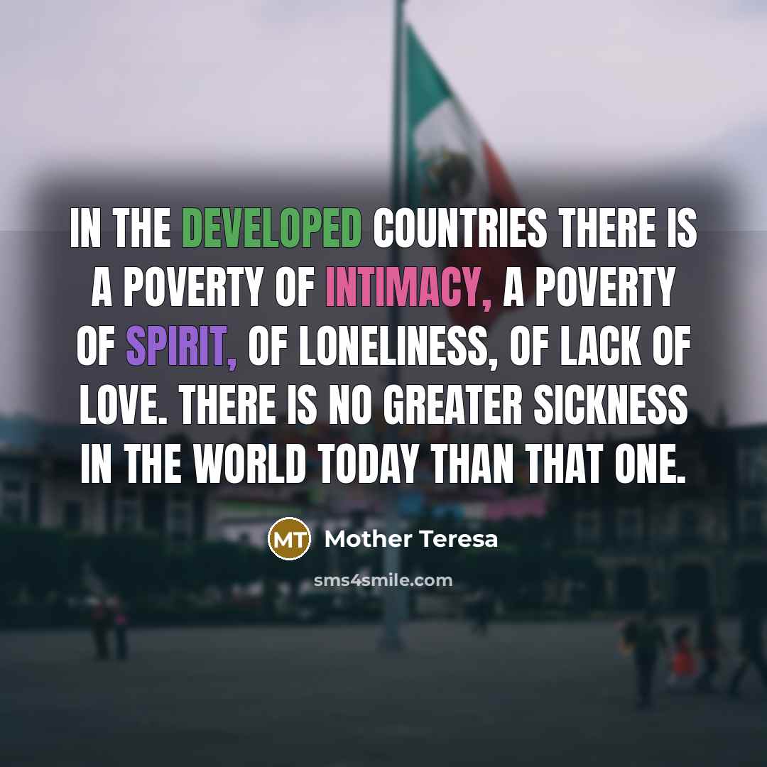 “In the developed countries there is a poverty of intimacy, a poverty of spirit, of loneliness, of lack of love. There is no greater sickness in the world today than that one.” quote by Mother Teresa