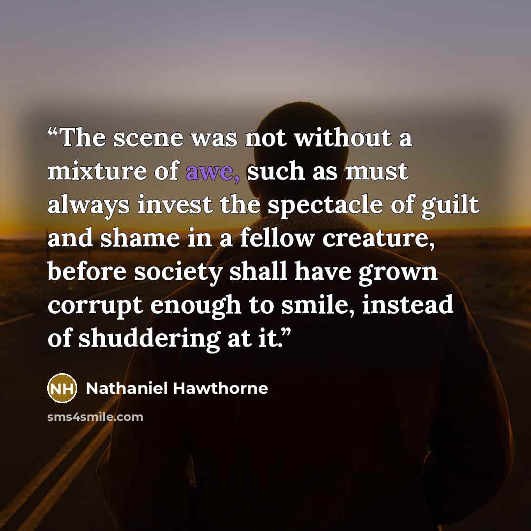 “The scene was not without a mixture of awe, such as must always invest the spectacle of guilt and shame in a fellow creature, before society shall have grown corrupt enough to smile, instead of shuddering at it.” quote by Nathaniel Hawthorne