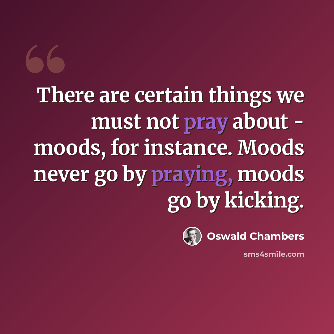 “There are certain things we must not pray about - moods, for instance. Moods never go by praying, moods go by kicking.” quote by Oswald Chambers