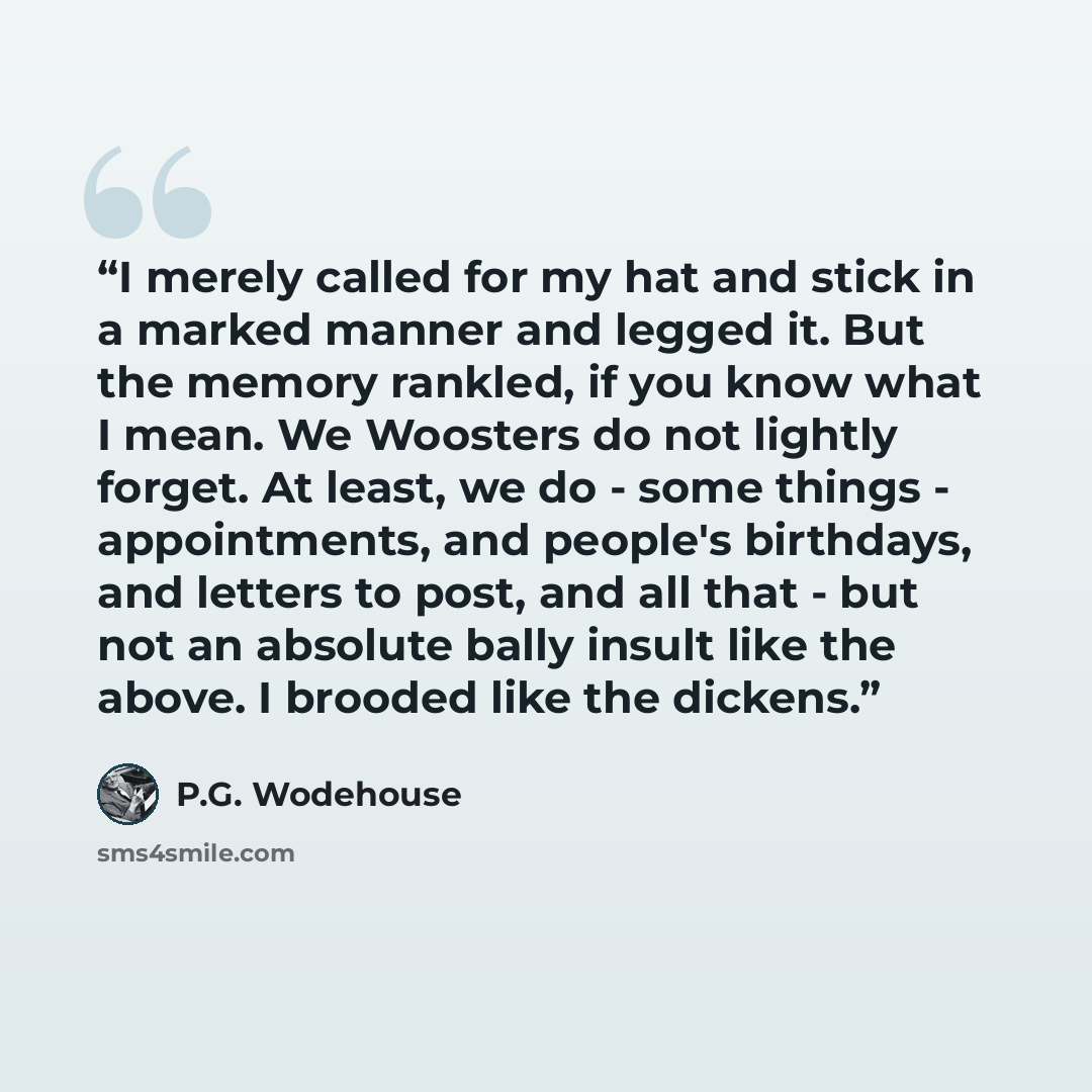 “I merely called for my hat and stick in a marked manner and legged it. But the memory rankled, if you know what I mean. We Woosters do not lightly forget. At least, we do - some things - appointments, and people's birthdays, and letters to post, and all that - but not an absolute bally insult like…” quote by P.G. Wodehouse