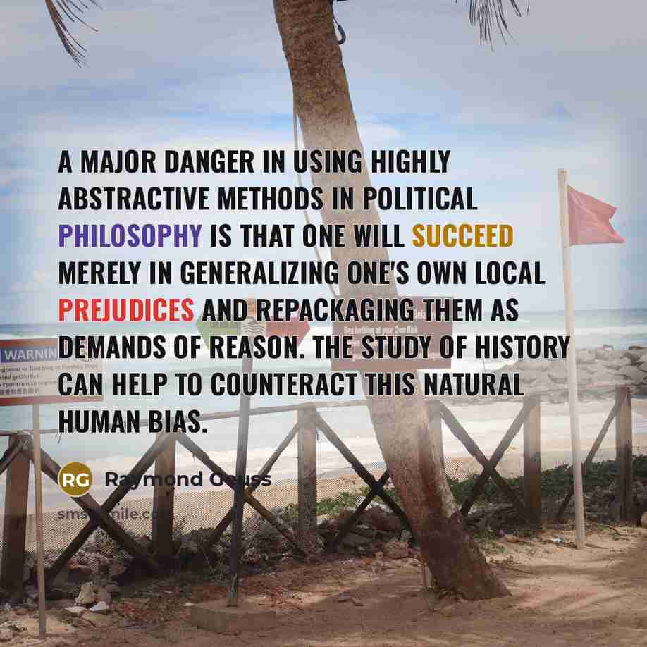 “A major danger in using highly abstractive methods in political philosophy is that one will succeed merely in generalizing one's own local prejudices and repackaging them as demands of reason. The study of history can help to counteract this natural human bias.” quote by Raymond Geuss